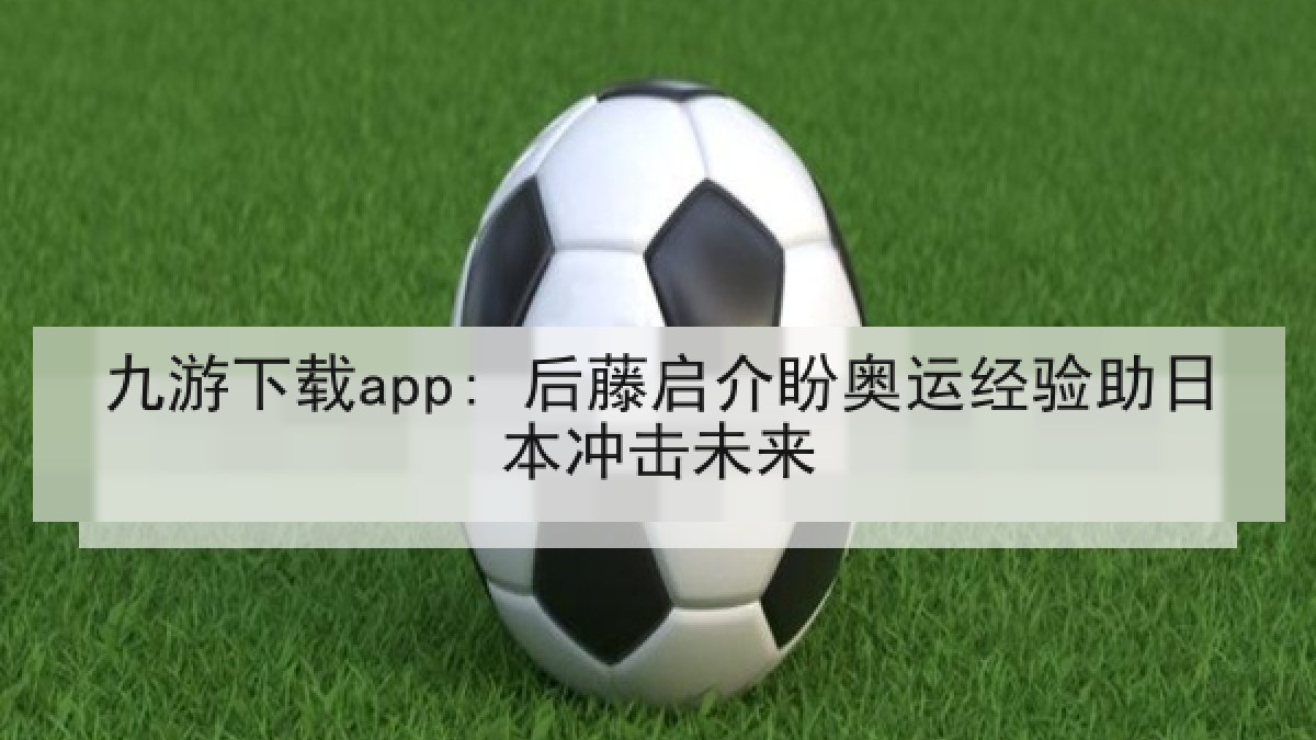 九游下载app: 后藤启介盼奥运经验助日本冲击未来