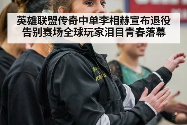 英雄联盟传奇中单李相赫宣布退役告别赛场全球玩家泪目青春落幕
