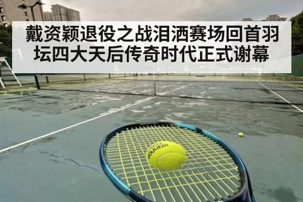 戴资颖退役之战泪洒赛场回首羽坛四大天后传奇时代正式谢幕