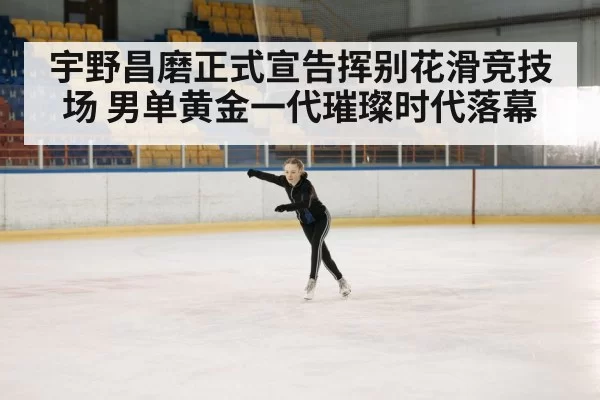 宇野昌磨正式宣告挥别花滑竞技场 男单黄金一代璀璨时代落幕